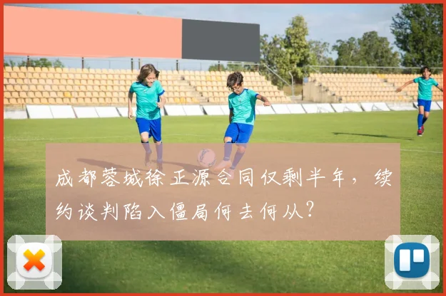 成都蓉城徐正源合同仅剩半年，续约谈判陷入僵局何去何从？
