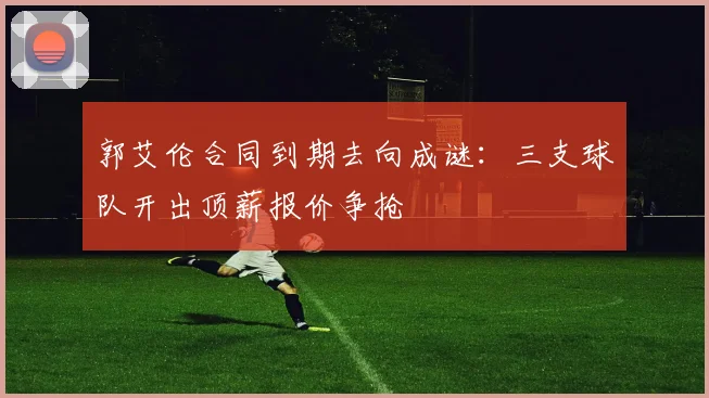 郭艾伦合同到期去向成谜：三支球队开出顶薪报价争抢