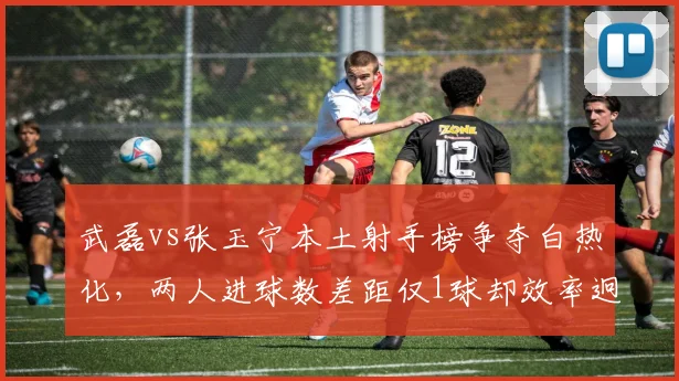 武磊vs张玉宁本土射手榜争夺白热化，两人进球数差距仅1球却效率迥异