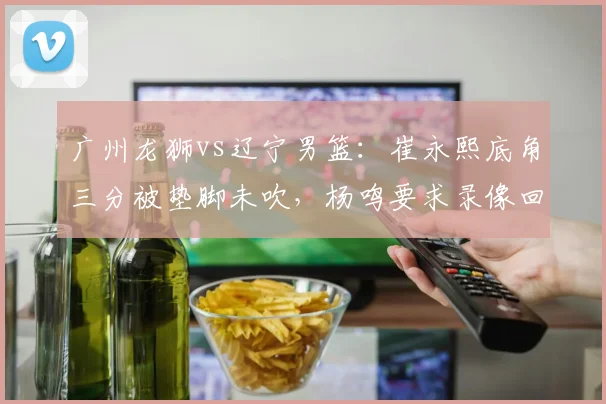 广州龙狮vs辽宁男篮:崔永熙底角三分被垫脚未吹,杨鸣要求录像回放遭拒
