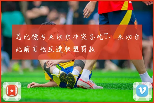 恩比德与米切尔冲突各吃T,米切尔此前言论反遭联盟罚款